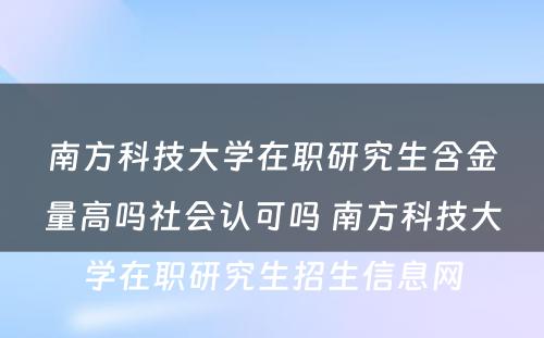 南方科技大学在职研究生含金量高吗社会认可吗 南方科技大学在职研究生招生信息网