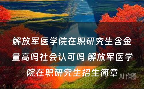 解放军医学院在职研究生含金量高吗社会认可吗 解放军医学院在职研究生招生简章