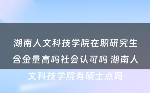 湖南人文科技学院在职研究生含金量高吗社会认可吗 湖南人文科技学院有硕士点吗