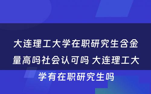 大连理工大学在职研究生含金量高吗社会认可吗 大连理工大学有在职研究生吗