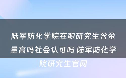 陆军防化学院在职研究生含金量高吗社会认可吗 陆军防化学院研究生官网