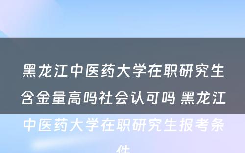 黑龙江中医药大学在职研究生含金量高吗社会认可吗 黑龙江中医药大学在职研究生报考条件