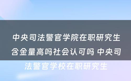 中央司法警官学院在职研究生含金量高吗社会认可吗 中央司法警官学校在职研究生