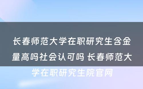 长春师范大学在职研究生含金量高吗社会认可吗 长春师范大学在职研究生院官网