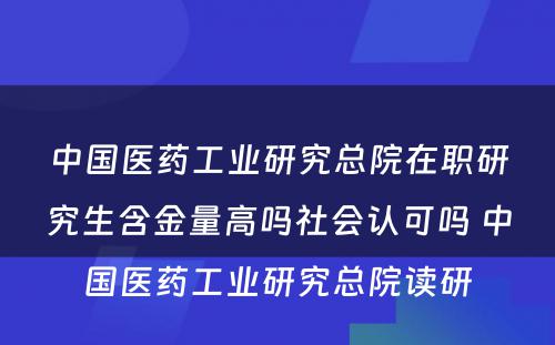 中国医药工业研究总院在职研究生含金量高吗社会认可吗 中国医药工业研究总院读研