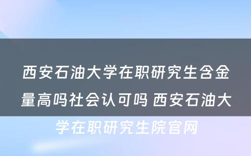 西安石油大学在职研究生含金量高吗社会认可吗 西安石油大学在职研究生院官网