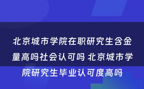 北京城市学院在职研究生含金量高吗社会认可吗 北京城市学院研究生毕业认可度高吗