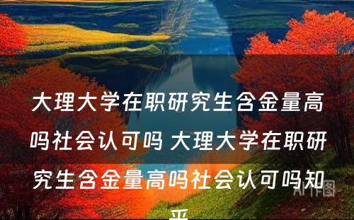 大理大学在职研究生含金量高吗社会认可吗 大理大学在职研究生含金量高吗社会认可吗知乎