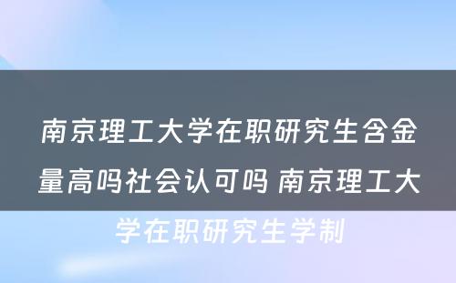 南京理工大学在职研究生含金量高吗社会认可吗 南京理工大学在职研究生学制