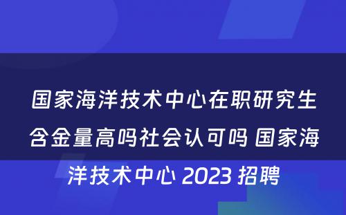 国家海洋技术中心在职研究生含金量高吗社会认可吗 国家海洋技术中心 2023 招聘