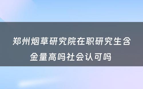 郑州烟草研究院在职研究生含金量高吗社会认可吗 