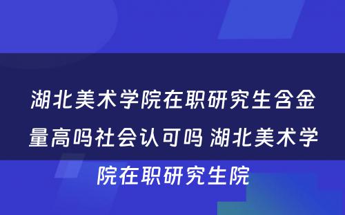 湖北美术学院在职研究生含金量高吗社会认可吗 湖北美术学院在职研究生院