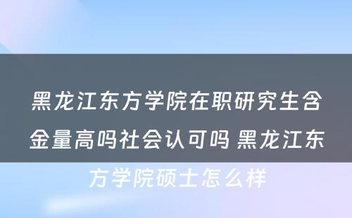 黑龙江东方学院在职研究生含金量高吗社会认可吗 黑龙江东方学院硕士怎么样