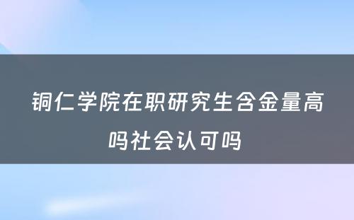 铜仁学院在职研究生含金量高吗社会认可吗 