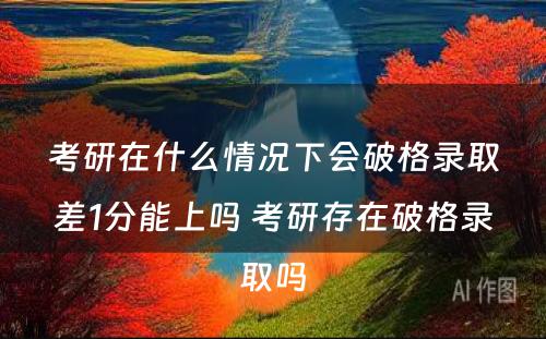 考研在什么情况下会破格录取差1分能上吗 考研存在破格录取吗