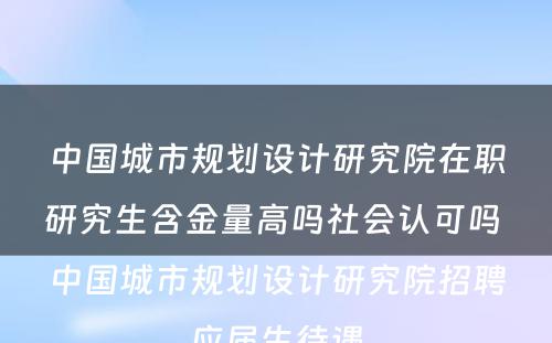 中国城市规划设计研究院在职研究生含金量高吗社会认可吗 中国城市规划设计研究院招聘应届生待遇