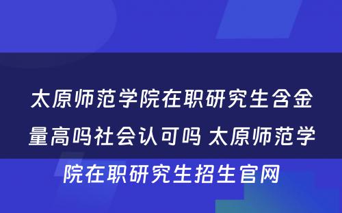 太原师范学院在职研究生含金量高吗社会认可吗 太原师范学院在职研究生招生官网