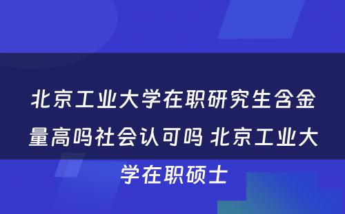 北京工业大学在职研究生含金量高吗社会认可吗 北京工业大学在职硕士