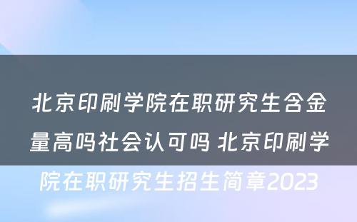 北京印刷学院在职研究生含金量高吗社会认可吗 北京印刷学院在职研究生招生简章2023