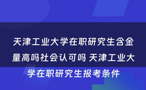 天津工业大学在职研究生含金量高吗社会认可吗 天津工业大学在职研究生报考条件