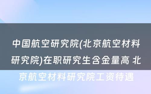 中国航空研究院(北京航空材料研究院)在职研究生含金量高 北京航空材料研究院工资待遇