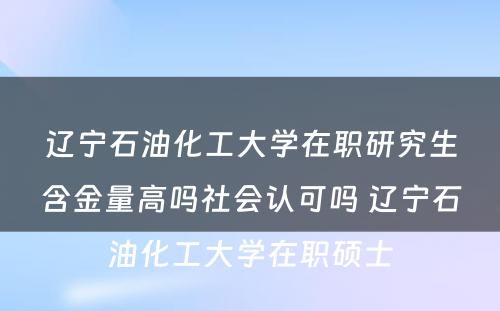 辽宁石油化工大学在职研究生含金量高吗社会认可吗 辽宁石油化工大学在职硕士