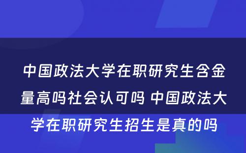 中国政法大学在职研究生含金量高吗社会认可吗 中国政法大学在职研究生招生是真的吗