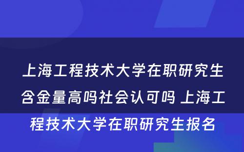 上海工程技术大学在职研究生含金量高吗社会认可吗 上海工程技术大学在职研究生报名