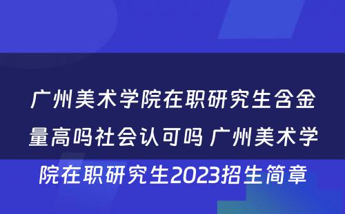 广州美术学院在职研究生含金量高吗社会认可吗 广州美术学院在职研究生2023招生简章