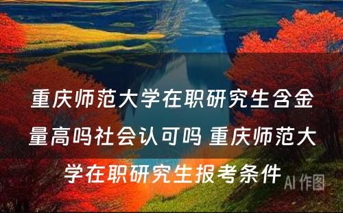 重庆师范大学在职研究生含金量高吗社会认可吗 重庆师范大学在职研究生报考条件