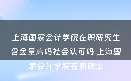 上海国家会计学院在职研究生含金量高吗社会认可吗 上海国家会计学院在职硕士