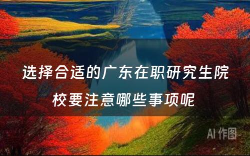 选择合适的广东在职研究生院校要注意哪些事项呢 