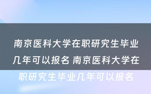 南京医科大学在职研究生毕业几年可以报名 南京医科大学在职研究生毕业几年可以报名