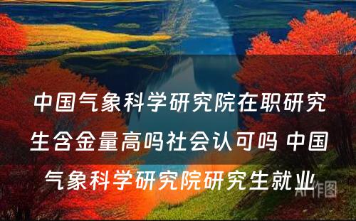 中国气象科学研究院在职研究生含金量高吗社会认可吗 中国气象科学研究院研究生就业