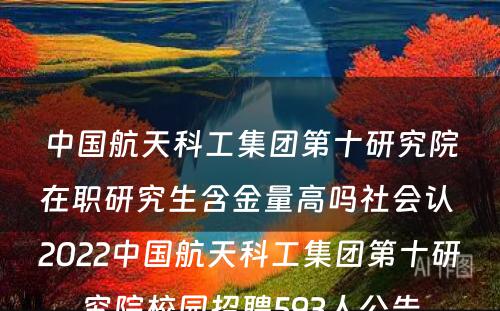 中国航天科工集团第十研究院在职研究生含金量高吗社会认 2022中国航天科工集团第十研究院校园招聘593人公告