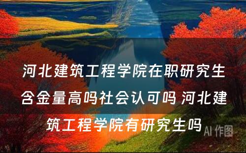 河北建筑工程学院在职研究生含金量高吗社会认可吗 河北建筑工程学院有研究生吗