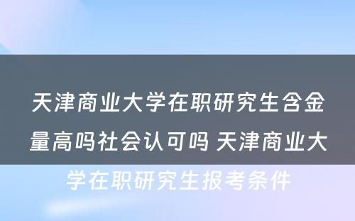 天津商业大学在职研究生含金量高吗社会认可吗 天津商业大学在职研究生报考条件