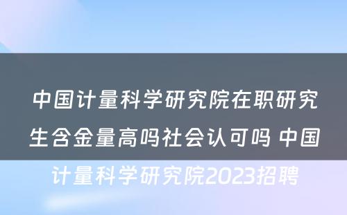 中国计量科学研究院在职研究生含金量高吗社会认可吗 中国计量科学研究院2023招聘