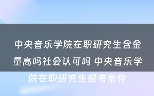 中央音乐学院在职研究生含金量高吗社会认可吗 中央音乐学院在职研究生报考条件