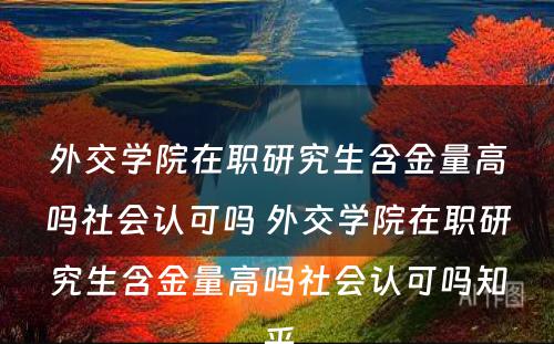 外交学院在职研究生含金量高吗社会认可吗 外交学院在职研究生含金量高吗社会认可吗知乎