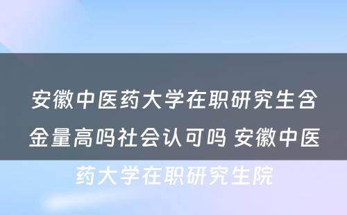 安徽中医药大学在职研究生含金量高吗社会认可吗 安徽中医药大学在职研究生院