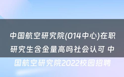 中国航空研究院(014中心)在职研究生含金量高吗社会认可 中国航空研究院2022校园招聘