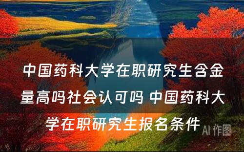 中国药科大学在职研究生含金量高吗社会认可吗 中国药科大学在职研究生报名条件