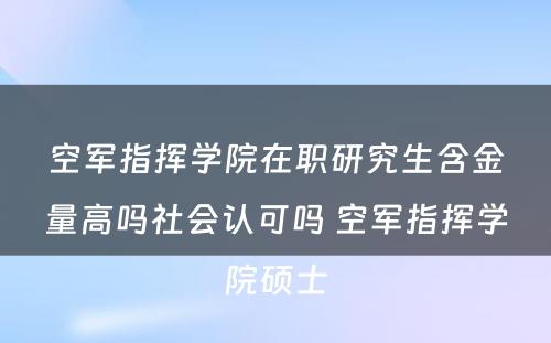 空军指挥学院在职研究生含金量高吗社会认可吗 空军指挥学院硕士