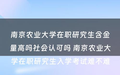 南京农业大学在职研究生含金量高吗社会认可吗 南京农业大学在职研究生入学考试难不难