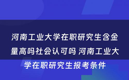 河南工业大学在职研究生含金量高吗社会认可吗 河南工业大学在职研究生报考条件