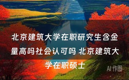 北京建筑大学在职研究生含金量高吗社会认可吗 北京建筑大学在职硕士