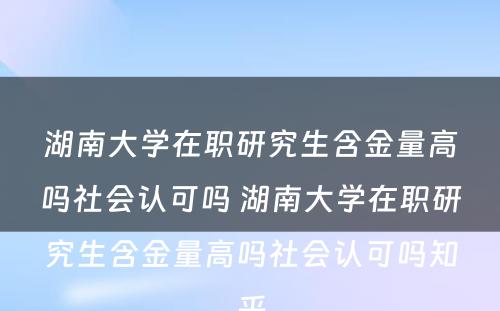 湖南大学在职研究生含金量高吗社会认可吗 湖南大学在职研究生含金量高吗社会认可吗知乎