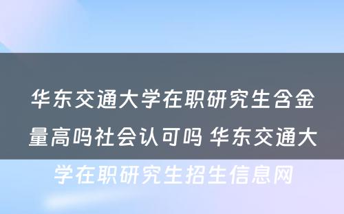 华东交通大学在职研究生含金量高吗社会认可吗 华东交通大学在职研究生招生信息网