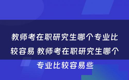 教师考在职研究生哪个专业比较容易 教师考在职研究生哪个专业比较容易些